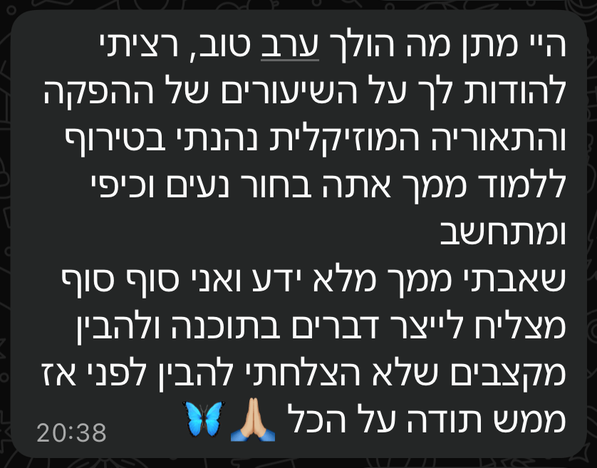 הודעת תודה בוואטסאפ מתומר: "רציתי להודות לך על השיעורים של ההפקה והתאוריה המוזיקלית, נהנתי בטירוף ללמוד ממך. שאבתי ממך מלא ידע ואני סוף סוף מצליח לייצר דברים בתוכנה ולהבין מקצבים שלא הצלחתי להבין לפני"